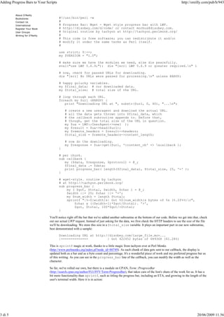 Adding Progress Bars to Your Scripts                                                                                                    http://oreilly.com/pub/h/943


         About O'Reilly
         Bookstores                    #!/usr/bin/perl -w
         Contact Us                    #
         International                 # Progress Bar: Wget - Wget style progress bar with LWP.
         Register Your Book            # http://disobey.com/d/code/ or contact morbus@disobey.com.
         User Groups                   # Original routine by tachyon at http://tachyon.perlmonk.org/
         Writing for O'Reilly          #
                                       # This code is free software; you can redistribute it and/or
                                       # modify it under the same terms as Perl itself.
                                       #

                                       use strict; $|++;
                                       my $VERSION = "1.0";

                                       # make sure we have the modules we need, else die peacefully.
                                       eval("use LWP 5.6.9;"); die "[err] LWP 5.6.9 or greater required.n" if $@;

                                       # now, check for passed URLs for downloading.
                                       die "[err] No URLs were passed for processing.n" unless @ARGV;

                                       # happy golucky variables.
                                       my $final_data; # our downloaded data.
                                       my $total_size; # total size of the URL.

                                       # loop through each URL.
                                       foreach my $url (@ARGV) {
                                          print "Downloading URL at ", substr($url, 0, 40), "...n";

                                           # create a new useragent and download the actual URL.
                                           # all the data gets thrown into $final_data, which
                                           # the callback subroutine appends to. before that,
                                           # though, get the total size of the URL in question.
                                           my $ua = LWP::UserAgent->new( );
                                           my $result = $ua->head($url);
                                           my $remote_headers = $result->headers;
                                           $total_size = $remote_headers->content_length;

                                           # now do the downloading.
                                           my $response = $ua->get($url, ':content_cb' => &callback );
                                       }

                                       # per chunk.
                                       sub callback {
                                          my ($data, $response, $protocol) = @_;
                                          $final_data .= $data;
                                          print progress_bar( length($final_data), $total_size, 25, '=' );
                                       }

                                       # wget-style. routine by tachyon
                                       # at http://tachyon.perlmonk.org/
                                       sub progress_bar {
                                           my ( $got, $total, $width, $char ) = @_;
                                           $width ||= 25; $char ||= '=';
                                           my $num_width = length $total;
                                           sprintf "|%-${width}s| Got %${num_width}s bytes of %s (%.2f%%)r",
                                               $char x (($width-1)*$got/$total). '>',
                                               $got, $total, 100*$got/+$total;
                                       }

                                You'll notice right off the bat that we've added another subroutine at the bottom of our code. Before we get into that, check
                                out our actual LWP request. Instead of just asking for the data, we first check the HTTP headers to see the size of the file
                                we'll be downloading. We store this size in a $total_size variable. It plays an important part in our new subroutine,
                                best demonstrated with a sample:

                                       Downloading URL at http://disobey.com/large_file.mov...
                                       |=============>          | Got 422452 bytes of 689368 (61.28%)

                                This is sprintf magic at work, thanks to a little magic from tachyon over at Perl Monks
                                (http://www.perlmonks.org/index.pl?node_id=80749). As each chunk of data gets sent to our callback, the display is
                                updated both as a bar and as a byte count and percentage. It's a wonderful piece of work and my preferred progress bar as
                                of this writing. As you can see in the progress_bar line of the callback, you can modify the width as well as the
                                character.

                                So far, we've rolled our own, but there is a module on CPAN, Term::ProgressBar
                                (http://search.cpan.org/author/FLUFFY/Term-ProgressBar), that takes care of the lion's share of the work for us. It has a
                                bit more functionality than sprintf, such as titling the progress bar, including an ETA, and growing to the length of the
                                user's terminal width. Here it is in action:




3 di 5                                                                                                                                               20/06/2009 11.56
 