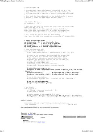 Adding Progress Bars to Your Scripts                                                                      http://oreilly.com/pub/h/943



                                       #!/usr/bin/perl -w
                                       #
                                       # Progress Bar: Term::ProgressBar - progress bar with LWP.
                                       # http://disobey.com/d/code/ or contact morbus@disobey.com.
                                       # Original routine by tachyon at http://tachyon.perlmonk.org/
                                       #
                                       # This code is free software; you can redistribute it and/or
                                       # modify it under the same terms as Perl itself.
                                       #

                                       use strict; $|++;
                                       my $VERSION = "1.0";

                                       # make sure we have the modules we need, else die peacefully.
                                       eval("use LWP 5.6.9;");
                                       die "[err] LWP is not the required version.n" if $@;
                                       eval("use Term::ProgressBar;"); # prevent word-wrapping.
                                       die "[err] Term::ProgressBar not installed.n" if $@;

                                       # now, check for passed URLs for downloading.
                                       die "[err] No URLs were passed for processing.n" unless @ARGV;


                                       # happy golucky variables.
                                       my $final_data = 0; # our downloaded data.
                                       my $total_size;      # total size of the URL.
                                       my $progress;        # progress bar object.
                                       my $next_update = 0; # reduce ProgressBar use.

                                       # loop through each URL.
                                       foreach my $url (@ARGV) {
                                          print "Downloading URL at ", substr($url, 0, 40), "...n";

                                           # create a new useragent and download the actual URL.
                                           # all the data gets thrown into $final_data, which
                                           # the callback subroutine appends to. before that,
                                           # though, get the total size of the URL in question.
                                           my $ua = LWP::UserAgent->new( );
                                           my $result = $ua->head($url);
                                           my $remote_headers = $result->headers;
                                           $total_size = $remote_headers->content_length;

                                          # initialize our progress bar.
                                          $progress = Term::ProgressBar->new({count => $total_size, ETA => &return;
                                       'linear'});
                                          $progress->minor(0);           # turns off the floating asterisks.
                                          $progress->max_update_rate(1); # only relevant when ETA is used.

                                           # now do the downloading.
                                           my $response = $ua->get($url, ':content_cb' => &callback );

                                           # top off the progress bar.
                                           $progress->update($total_size);
                                       }

                                       # per chunk.
                                       sub callback {
                                          my ($data, $response, $protocol) = @_;
                                          $final_data .= $data;

                                           # reduce usage, as per example 3 in POD.
                                           $next_update = $progress->update(length($final_data))if length($final_data) >= $ne
                                       }

                               And here's its output:

                                       Downloading URL at http://disobey.com/large_file.mov...
                                        13% [========                                        ]9m57s Left

                               More examples are available in the Term::ProgressBar documentation.



                                Comment on this hack
                                You must be logged in to the O'Reilly Network to post a comment.

                                                                      Showing
                               messages 1 through 3 of 3.

                                   Warning
                                   2005-11-06 04:02:02 tiberido [Reply | View]




4 di 5                                                                                                              20/06/2009 11.56
 