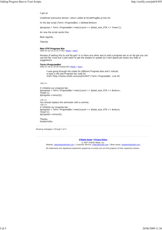 Adding Progress Bars to Your Scripts                                                                                                          http://oreilly.com/pub/h/943



                                   I got an

                                   Undefined subroutine &main::return called at ScriptProgBar.pl line 44.

                                   In the last script (Term::ProgressBar). I deleted &return

                                   $progress = Term::ProgressBar->new({count => $total_size, ETA => 'linear'});

                                   An now the script works fine.

                                   Best regards,

                                   Tiberido


                                   Net::FTP Progress Bar
                                   2005-07-20 14:22:52 E=Mc² [Reply | View]

                                   Anyway of adding this to and ftp get? or is there any other way to add a progress bar to an ftp get you can
                                   use the ftp->size but I cant seem to get the display to update as I cant apend per bytes any help or
                                   suggestions

                                   Term::ProgressBar
                                   2005-01-28 21:50:28 kiwiberryfox [Reply | View]

                                          I was going through the codes for different Progress bars and I noticed
                                          a typo in the last Progress bar code for
                                          href="http://hacks.oreilly.com/pub/h/943">Term::ProgressBar. Line 45


                                   <hr />

                                   # initialize our progress bar.
                                   $progress = Term::ProgressBar->new({count => $total_size, ETA => &return;
                                   'linear'});
                                   $progress->minor(0);

                                   <hr />
                                   You should replace the semicolon with a comma.
                                   <hr />
                                   # initialize our progress bar.
                                   $progress = Term::ProgressBar->new({count => $total_size, ETA => &return,
                                   'linear'});
                                   $progress->minor(0);

                                   Thanks,
                                   Kiwiberryfox


                               Showing messages 1 through 3 of 3.




                                                                                O'Reilly Home | Privacy Policy
                                                                                © 2007 O'Reilly Media, Inc.
                                          Website: webmaster@oreilly.com | Customer Service: orders@oreilly.com | Book issues: booktech@oreilly.com

                                          All trademarks and registered trademarks appearing on oreilly.com are the property of their respective owners.




5 di 5                                                                                                                                                     20/06/2009 11.56
 