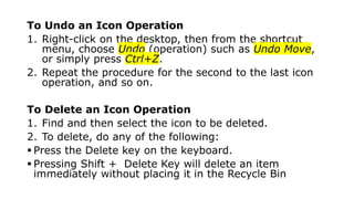 To Undo an Icon Operation
1. Right-click on the desktop, then from the shortcut
menu, choose Undo (operation) such as Undo Move,
or simply press Ctrl+Z.
2. Repeat the procedure for the second to the last icon
operation, and so on.
To Delete an Icon Operation
1. Find and then select the icon to be deleted.
2. To delete, do any of the following:
 Press the Delete key on the keyboard.
 Pressing Shift + Delete Key will delete an item
immediately without placing it in the Recycle Bin
 