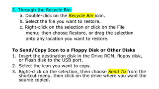 2. Through the Recycle Bin
a. Double-click on the Recycle Bin icon.
b. Select the file you want to restore.
c. Right-click on the selection or click on the File
menu; then choose Restore, or drag the selection
onto any location you want to restore.
To Send/Copy Icon to a Floppy Disk or Other Disks
1. Insert the destination disk in the Drive ROM, floppy disk,
or Flash disk to the USB port.
2. Select the icon you want to copy.
3. Right-click on the selection, then choose Send To from the
shortcut menu, then click on the drive where you want the
source copied.
 
