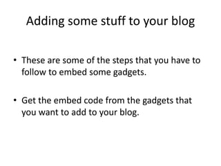 Adding some stuff to your blog
• These are some of the steps that you have to
follow to embed some gadgets.
• Get the embed code from the gadgets that
you want to add to your blog.
 