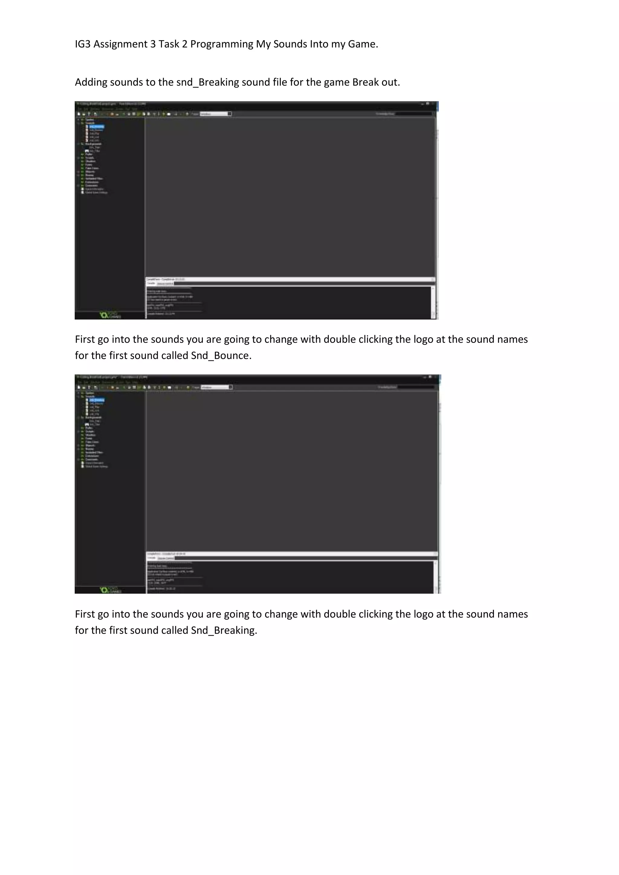 IG3 Assignment 3 Task 2 Programming My Sounds Into my Game.
Adding sounds to the snd_Breaking sound file for the game Break out.
First go into the sounds you are going to change with double clicking the logo at the sound names
for the first sound called Snd_Bounce.
First go into the sounds you are going to change with double clicking the logo at the sound names
for the first sound called Snd_Breaking.
 