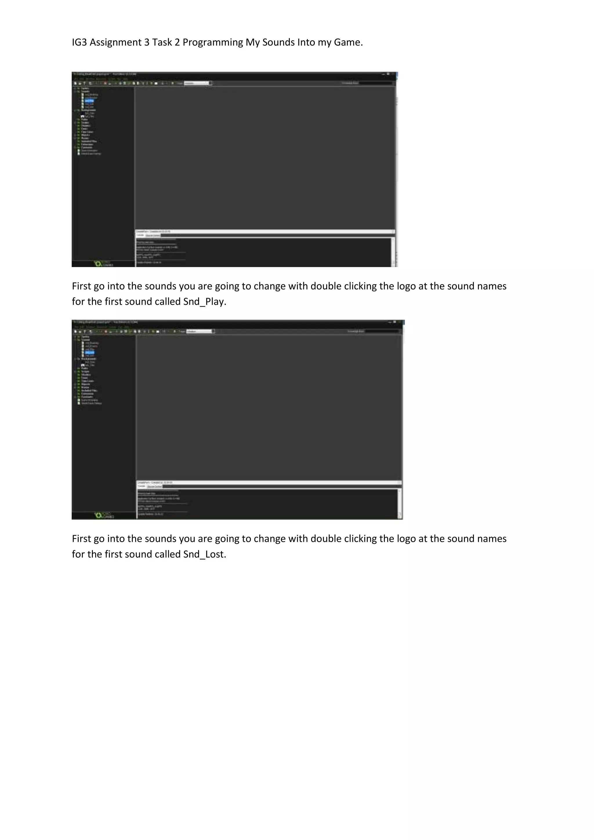 IG3 Assignment 3 Task 2 Programming My Sounds Into my Game.
First go into the sounds you are going to change with double clicking the logo at the sound names
for the first sound called Snd_Play.
First go into the sounds you are going to change with double clicking the logo at the sound names
for the first sound called Snd_Lost.
 