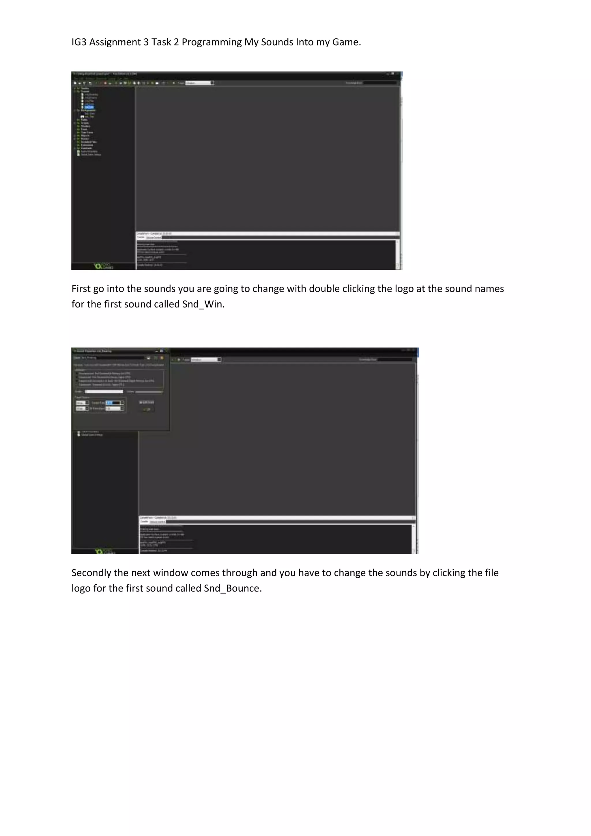 IG3 Assignment 3 Task 2 Programming My Sounds Into my Game.
First go into the sounds you are going to change with double clicking the logo at the sound names
for the first sound called Snd_Win.
Secondly the next window comes through and you have to change the sounds by clicking the file
logo for the first sound called Snd_Bounce.
 