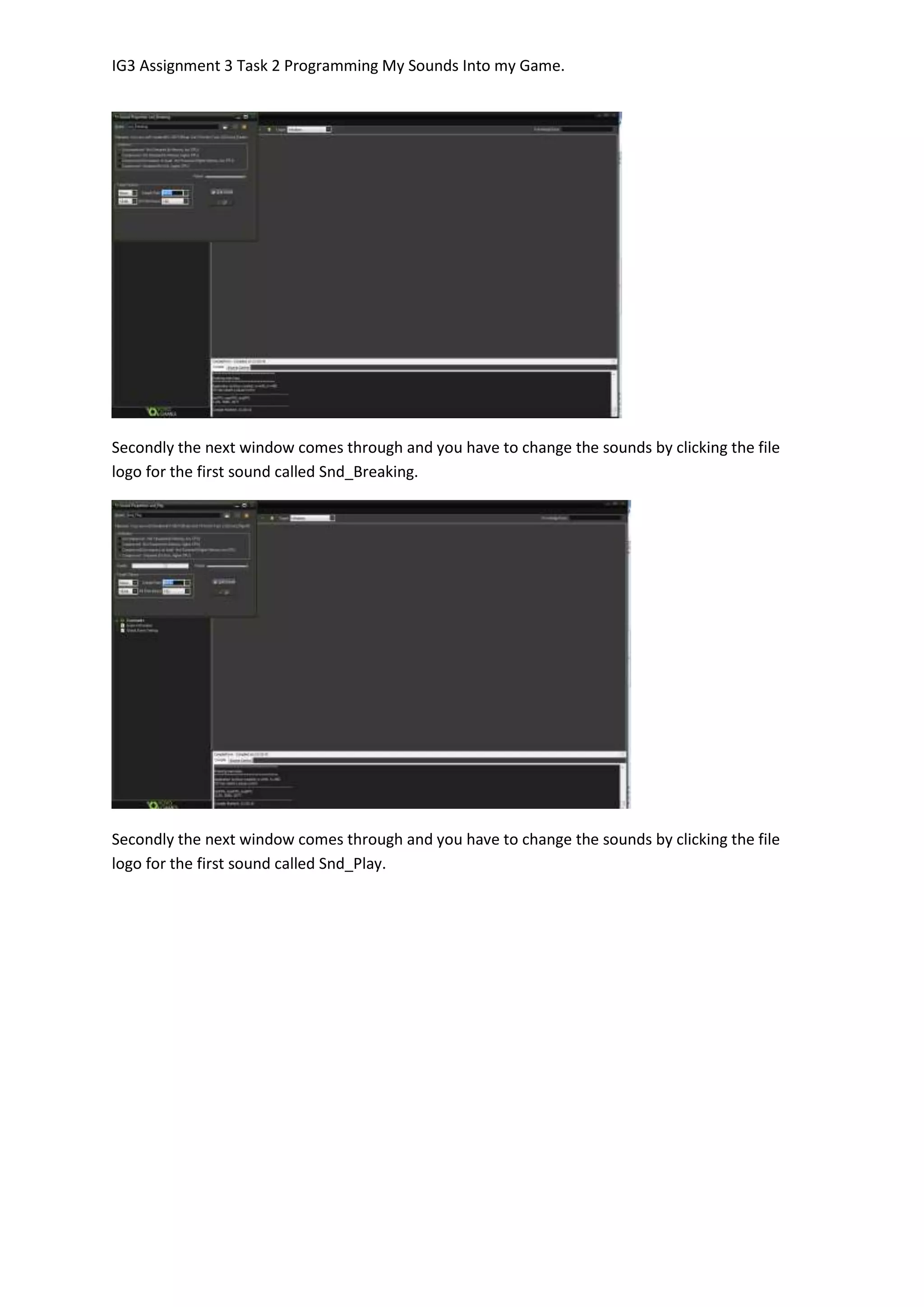 IG3 Assignment 3 Task 2 Programming My Sounds Into my Game.
Secondly the next window comes through and you have to change the sounds by clicking the file
logo for the first sound called Snd_Breaking.
Secondly the next window comes through and you have to change the sounds by clicking the file
logo for the first sound called Snd_Play.
 