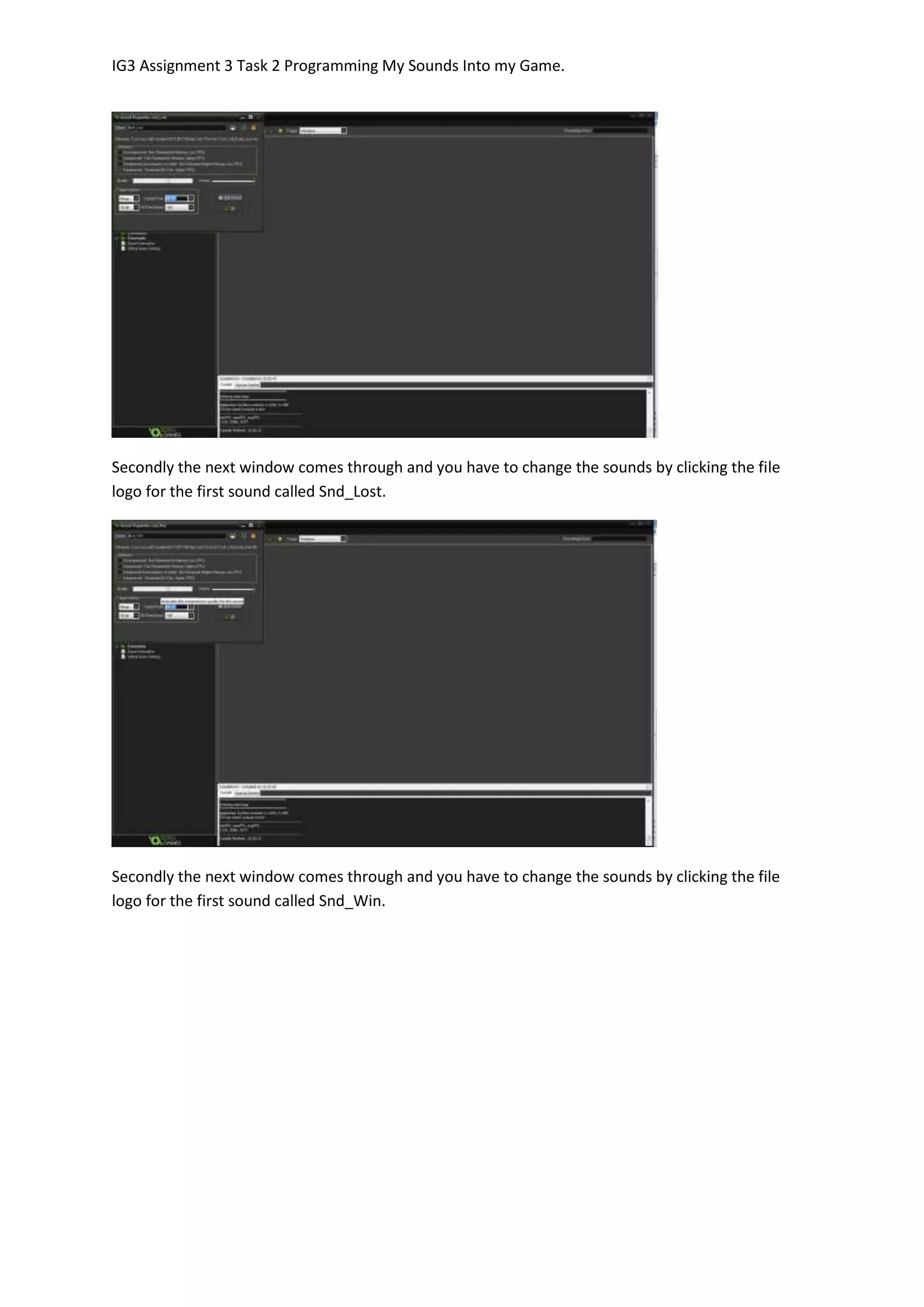 IG3 Assignment 3 Task 2 Programming My Sounds Into my Game.
Secondly the next window comes through and you have to change the sounds by clicking the file
logo for the first sound called Snd_Lost.
Secondly the next window comes through and you have to change the sounds by clicking the file
logo for the first sound called Snd_Win.
 