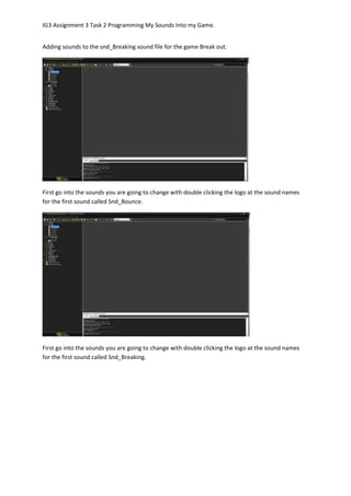 IG3 Assignment 3 Task 2 Programming My Sounds Into my Game.
Adding sounds to the snd_Breaking sound file for the game Break out.
First go into the sounds you are going to change with double clicking the logo at the sound names
for the first sound called Snd_Bounce.
First go into the sounds you are going to change with double clicking the logo at the sound names
for the first sound called Snd_Breaking.
 