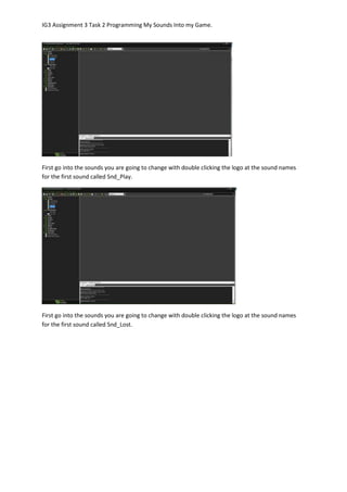 IG3 Assignment 3 Task 2 Programming My Sounds Into my Game.
First go into the sounds you are going to change with double clicking the logo at the sound names
for the first sound called Snd_Play.
First go into the sounds you are going to change with double clicking the logo at the sound names
for the first sound called Snd_Lost.
 