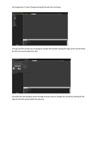 IG3 Assignment 3 Task 2 Programming My Sounds Into my Game.
First go into the sounds you are going to change with double clicking the logo at the sound names
for the first sound called Snd_Win.
Secondly the next window comes through and you have to change the sounds by clicking the file
logo for the first sound called Snd_Bounce.
 