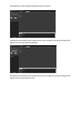 IG3 Assignment 3 Task 2 Programming My Sounds Into my Game.
Secondly the next window comes through and you have to change the sounds by clicking the file
logo for the first sound called Snd_Breaking.
Secondly the next window comes through and you have to change the sounds by clicking the file
logo for the first sound called Snd_Play.
 
