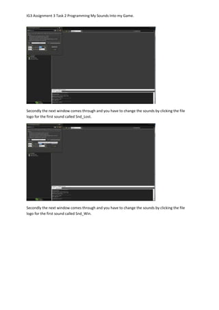 IG3 Assignment 3 Task 2 Programming My Sounds Into my Game.
Secondly the next window comes through and you have to change the sounds by clicking the file
logo for the first sound called Snd_Lost.
Secondly the next window comes through and you have to change the sounds by clicking the file
logo for the first sound called Snd_Win.
 