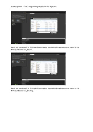 IG3 Assignment 3 Task 2 Programming My Sounds Into my Game.
Lastly add your sounds by clicking and opening your sounds into the game on game maker for the
first sound called Snd_Bounce.
Lastly add your sounds by clicking and opening your sounds into the game on game maker for the
first sound called Snd_Breaking.
 