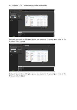 IG3 Assignment 3 Task 2 Programming My Sounds Into my Game.
Lastly add your sounds by clicking and opening your sounds into the game on game maker for the
first sound called Snd_Play.
Lastly add your sounds by clicking and opening your sounds into the game on game maker for the
first sound called Snd_Lost.
 