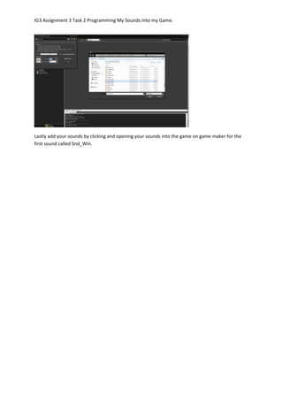 IG3 Assignment 3 Task 2 Programming My Sounds Into my Game.
Lastly add your sounds by clicking and opening your sounds into the game on game maker for the
first sound called Snd_Win.
 