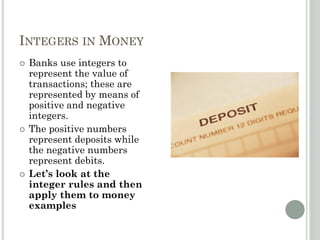 INTEGERS IN MONEY
 Banks use integers to
represent the value of
transactions; these are
represented by means of
positive and negative
integers.
 The positive numbers
represent deposits while
the negative numbers
represent debits.
 Let’s look at the
integer rules and then
apply them to money
examples
 