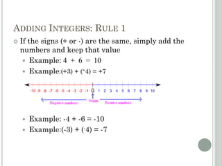ADDING INTEGERS: RULE 1
 If the signs (+ or -) are the same, simply add the
numbers and keep that value
 Example: 4 + 6 = 10
 Example:(+3) + (+4) = +7
 Example: -4 + -6 = -10
 Example:(-3) + (-4) = -7
 