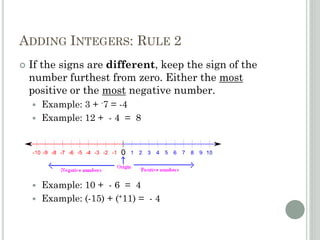 ADDING INTEGERS: RULE 2
 If the signs are different, keep the sign of the
number furthest from zero. Either the most
positive or the most negative number.
 Example: 3 + -7 = -4
 Example: 12 + - 4 = 8
 Example: 10 + - 6 = 4
 Example: (-15) + (+11) = - 4
 