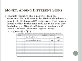 MONEY: ADDING DIFFERENT SIGNS
 Example (negative plus a positive): Jack has
overdrawn his bank account by $100 so his balance is
now -$100. He deposits $25 cash earned from mowing
lawns (credit). So the bank adds $25 to his debt. Now
his balance is -$75 (this added a credit; but there is still
more of a deficient; there’s more “negative” money)
 -$100 + $25 = -$75
Starting balance -$100 00
Lawn mowing money $25 00 -$75 00
 