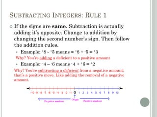 SUBTRACTING INTEGERS: RULE 1
 If the signs are same. Subtraction is actually
adding it’s opposite. Change to addition by
changing the second number’s sign. Then follow
the addition rules.
 Example: +8 - +5 means = +8 + -5 = +3
Why? You’re adding a deficient to a positive amount
 Example: - 4 – -6 means - 4 + +6 = +2
Why? You’re subtracting a deficient from a negative amount;
that’s a positive move. Like adding the removal of a negative
amount.
 