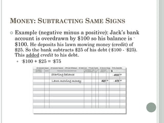 MONEY: SUBTRACTING SAME SIGNS
 Example (negative minus a positive): Jack’s bank
account is overdrawn by $100 so his balance is -
$100. He deposits his lawn mowing money (credit) of
$25. So the bank subtracts $25 of his debt (-$100 - -$25).
This added credit to his debt.
 -$100 + $25 = -$75
Starting balance -$100 00
Lawn mowing money $25 00 -$75 00
 