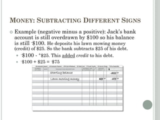 MONEY: SUBTRACTING DIFFERENT SIGNS
 Example (negative minus a positive): Jack’s bank
account is still overdrawn by $100 so his balance
is still -$100. He deposits his lawn mowing money
(credit) of $25. So the bank subtracts $25 of his debt.
 -$100 - +$25. This added credit to his debt.
 -$100 + $25 = -$75
Starting balance -$100 00
Lawn mowing money $25 00 -$75 00
 