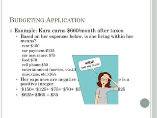 BUDGETING APPLICATION
 Example: Kara earns $660/month after taxes.
 Based on her expenses below, is she living within her
means?
rent:$150
car payment:$125
car insurance: $75
food:$70
cell phone:$50
entertainment (movies, etc.):$100
misc.(gas, etc.):$55
 Her expenses are negative integers; her income is a
positive integer.
 -$150+ -$125+ -$75+ -$70+ -$50+ -$100+ -$55= -$625
 -$625+ $660 = $35
 