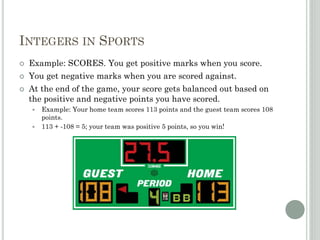 INTEGERS IN SPORTS
 Example: SCORES. You get positive marks when you score.
 You get negative marks when you are scored against.
 At the end of the game, your score gets balanced out based on
the positive and negative points you have scored.
 Example: Your home team scores 113 points and the guest team scores 108
points.
 113 + -108 = 5; your team was positive 5 points, so you win!
 