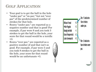 GOLF APPLICATION
• Your goal is to get the ball in the hole
"under par" or "on par," but not "over
par“ of the predetermined number of
strokes for that hole.
• Scores "under par," are reported as a
negative number and that is good! For
example, if par were 8 and you took 3
strokes to get the ball in the hole, your
score for that round would be a terrific
+3.
• Scores "over par," are reported as a
positive number of and that isn't so
good. For example, if par were 5 and
you took 8 strokes to get the ball in
the hole, your score for that round
would be an unfortunate +3.
 
