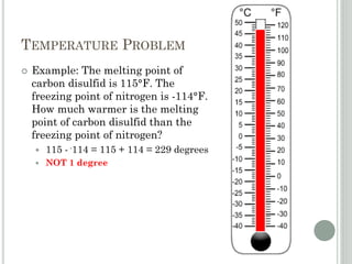 TEMPERATURE PROBLEM
 Example: The melting point of
carbon disulfid is 115°F. The
freezing point of nitrogen is -114°F.
How much warmer is the melting
point of carbon disulfid than the
freezing point of nitrogen?
 115 - -114 = 115 + 114 = 229 degrees
 NOT 1 degree
 