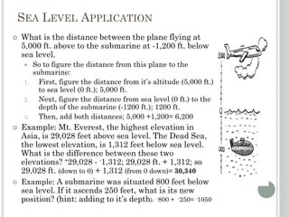 SEA LEVEL APPLICATION
 What is the distance between the plane flying at
5,000 ft. above to the submarine at -1,200 ft. below
sea level.
 So to figure the distance from this plane to the
submarine:
1. First, figure the distance from it’s altitude (5,000 ft.)
to sea level (0 ft.); 5,000 ft.
2. Next, figure the distance from sea level (0 ft.) to the
depth of the submarine (-1200 ft.); 1200 ft.
3. Then, add both distances; 5,000 +1,200= 6,200
 Example: Mt. Everest, the highest elevation in
Asia, is 29,028 feet above sea level. The Dead Sea,
the lowest elevation, is 1,312 feet below sea level.
What is the difference between these two
elevations? +29,028 - -1,312; 29,028 ft. + 1,312; so
29,028 ft. (down to 0) + 1,312 (from 0 down)= 30,340
 Example: A submarine was situated 800 feet below
sea level. If it ascends 250 feet, what is its new
position? (hint: adding to it’s depth). -800 + -250= -1050
 