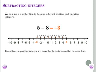 5-3
SUBTRACTING INTEGERS
We can use a number line to help us subtract positive and negative
integers.
5 – 8 == –3
To subtract a positive integer we move backwards down the number line.
 