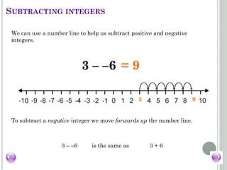 3 – –6 =
3 9
= 9
We can use a number line to help us subtract positive and negative
integers.
To subtract a negative integer we move forwards up the number line.
3 – –6 is the same as 3 + 6
SUBTRACTING INTEGERS
 