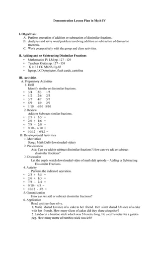 Demonstration Lesson Plan in Math IV
I. Objectives:
A. Perform operation of addition or subtraction of dissimilar fractions.
B. Analyzes and solve word problem involving addition or subtraction of dissimilar
fractions.
C. Work cooperatively with the group and class activities.
II. Adding and or Subtracting Dissimilar Fractions
• Mathematics IV LM pp. 127 - 129
• Teachers Guide pp. 157 - 159
• K to 12 CG M4NS-IIg-83
• laptop, LCD projector, flash cards, cartolina
III. Activities
A. Preparatory Activities
1. Drill
Identify similar or dissimilar fractions.
• 3/4 2/3 1/5
• 1/2 2/6 2/3
• 3/7 4/7 5/7
• 5/9 1/9 2/9
• 1/10 6/10 8/10
2. Review
Adds or Subtracts similar fractions.
• 2/5 + 3/5 =
• 2/6 + 1/6 =
• 7/8 - 2/8 =
• 9/10 - 4/10 =
• 10/12 - 6/12 =
B. Developmental Activities
1. Motivation
Song : Math Dali (downloaded video)
2. Presentation
Ask: Can we add or subtract dissimilar fractions? How can we add or subtract
dissimilar fractions?
3. Discussion
Let the pupils watch downloaded video of math dali episode – Adding or Subtracting
Dissimilar Fractions.
4. Activity
Perform the indicated operation.
• 2/3 + 3/5 =
• 2/6 + 1/3 =
• 7/8 - 2/4 =
• 9/10 - 4/5 =
• 10/12 - 3/6 =
5. Generalization
How can we add or subtract dissimilar fractions?
6. Application
Read, analyze then solve.
1. Marie shared 1/4 slice of a cake to her friend. Her sister shared 3/8 slice of a cake
with her friends. How many slices of cakes did they share altogether?
2. Lando cut a bamboo stick which was 5/6 metre long. He used ¾ metre for a garden
peg. How many metre of bamboo stick was left?
 