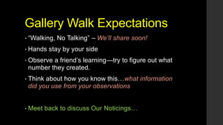 Gallery Walk Expectations
• ―Walking,
• Hands

No Talking‖ – We’ll share soon!

stay by your side

• Observe

a friend’s learning—try to figure out what
number they created.

• Think

about how you know this…what information
did you use from your observations

• Meet

back to discuss Our Noticings…

 