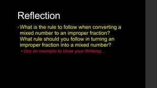 Reflection
• What

is the rule to follow when converting a
mixed number to an improper fraction?
What rule should you follow in turning an
improper fraction into a mixed number?
 Use an example to show your thinking…

 