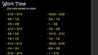 Work Time

Use area models to solve:

• 2/10

+ 5/10

• 16/20

• 4/5

+ 1/5

• 3/4

• 3/8

+ 4/8

•1

• 4/12

+ 2/12

– 1/4

– 3/6

• 7/8

– 5/8

• 3/6

+ 2/6

• 10/12

• 1/2

+ 1/2

• 1/2

• 4/12
• 1/4

+ 5/12

+ 2/4

• 5/10

- 2/10

• 6/8

– 2/12

– 1/2

• 18/20

•1

– 6/20

– 6/20

+ 2/8

– 3/10

 