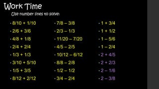 Work Time

Use number lines to solve:

• 8/10

+ 1/10

• 7/8

– 3/8

•1

+ 3/4

– 1/3

•1

+ 1/2

•1

– 5/6

•1

– 2/4

•2

+ 4/5

• 2/6

+ 3/6

• 2/3

• 4/8

+ 1/8

• 11/20

• 2/4

+ 2/4

• 4/5

• 1/3

+ 1/3

• 10/12

• 3/10
• 1/5

+ 5/10

+ 3/5

• 8/12

+ 2/12

– 7/20

– 2/5
– 6/12

• 8/8

– 2/8

•2

+ 2/3

• 1/2

– 1/2

•2

– 1/6

• 3/4

– 2/4

•2

– 3/8

 