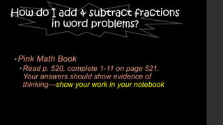 How do I add & subtract fractions
in word problems?
• Pink

Math Book

Read p. 520, complete 1-11 on page 521.
Your answers should show evidence of
thinking---show your work in your notebook

 