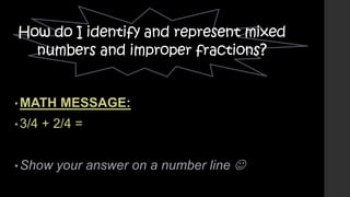How do I identify and represent mixed
numbers and improper fractions?

• MATH

• 3/4

MESSAGE:

+ 2/4 =

• Show

your answer on a number line 

 