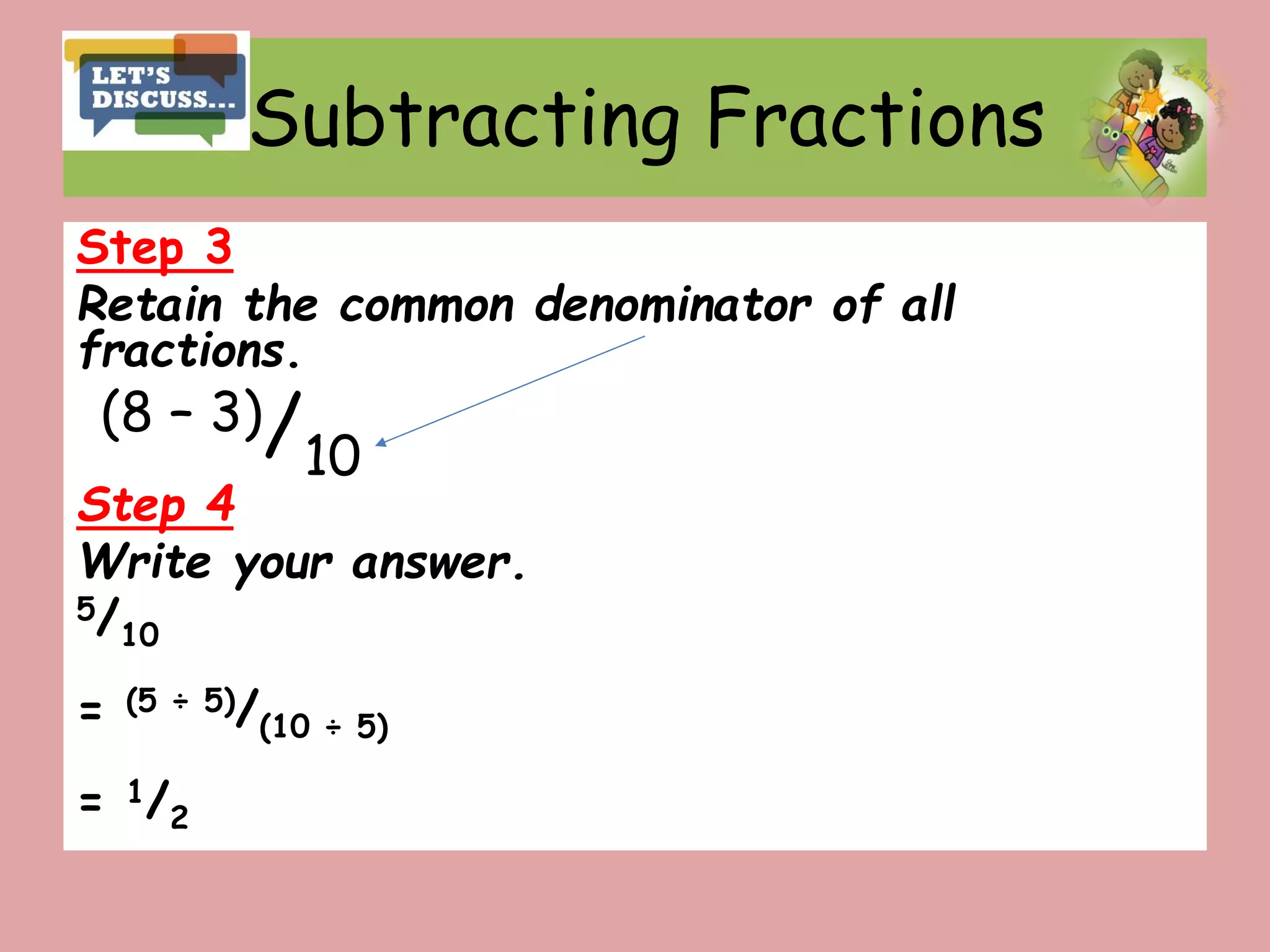 Subtracting Fractions
Step 3
Retain the common denominator of all
fractions.
(8 – 3)/10
Step 4
Write your answer.
5/10
= (5 ÷ 5)/(10 ÷ 5)
= 1/2
 
