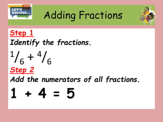 Adding Fractions
Step 1
Identify the fractions.
1/6 + 4/6
Step 2
Add the numerators of all fractions.
1 + 4 = 5
 