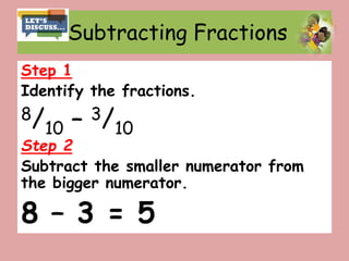 Subtracting Fractions
Step 1
Identify the fractions.
8/10 – 3/10
Step 2
Subtract the smaller numerator from
the bigger numerator.
8 – 3 = 5
 
