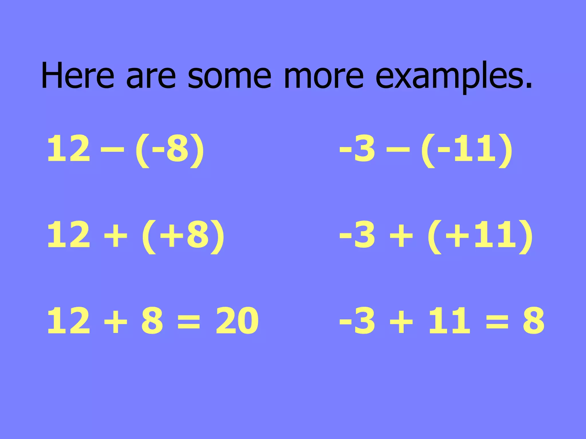Here are some more examples.

12 – (-8)       -3 – (-11)

12 + (+8)       -3 + (+11)

12 + 8 = 20     -3 + 11 = 8
 
