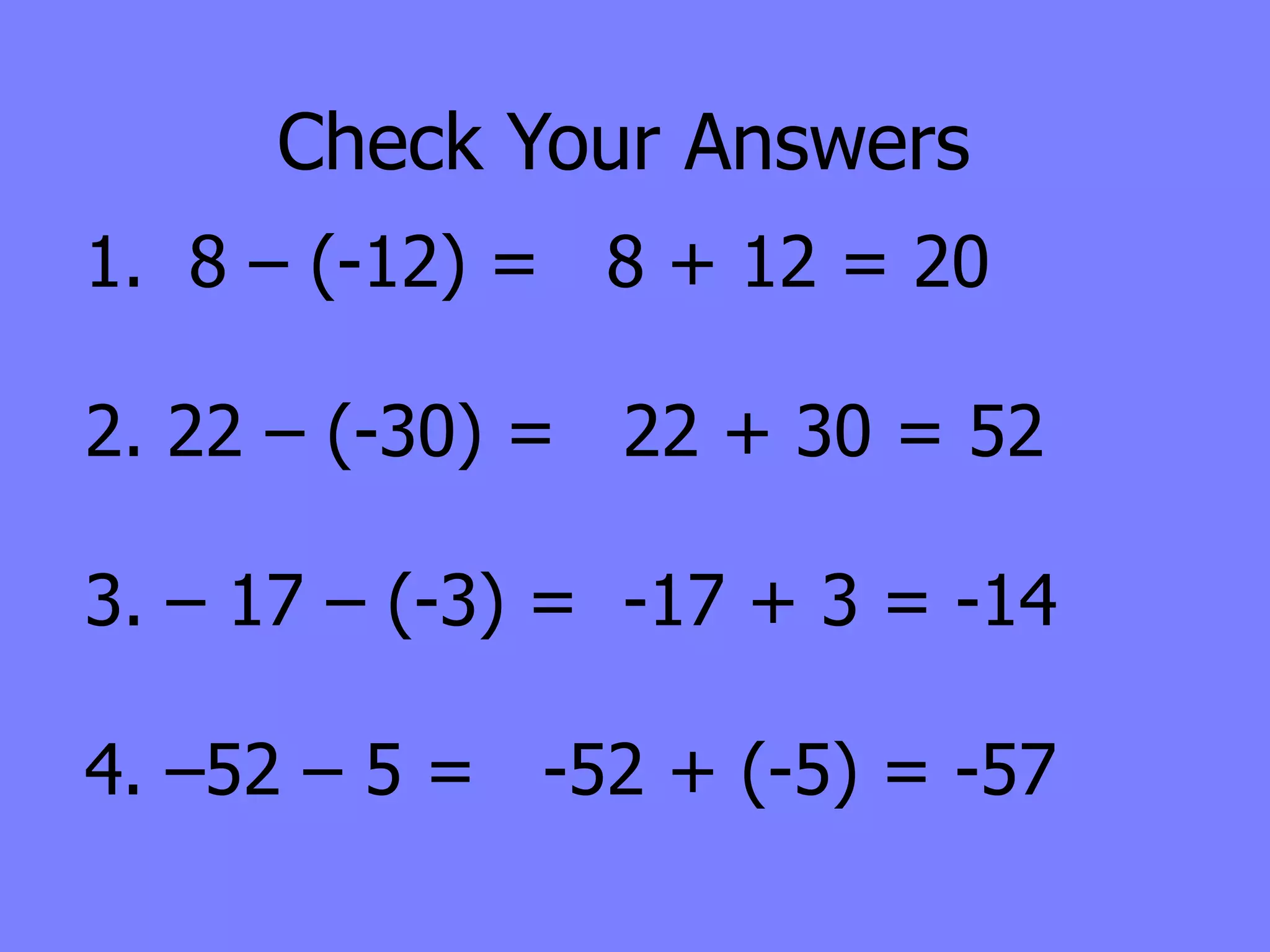 Check Your Answers
1. 8 – (-12) = 8 + 12 = 20

2. 22 – (-30) = 22 + 30 = 52

3. – 17 – (-3) = -17 + 3 = -14

4. –52 – 5 = -52 + (-5) = -57
 