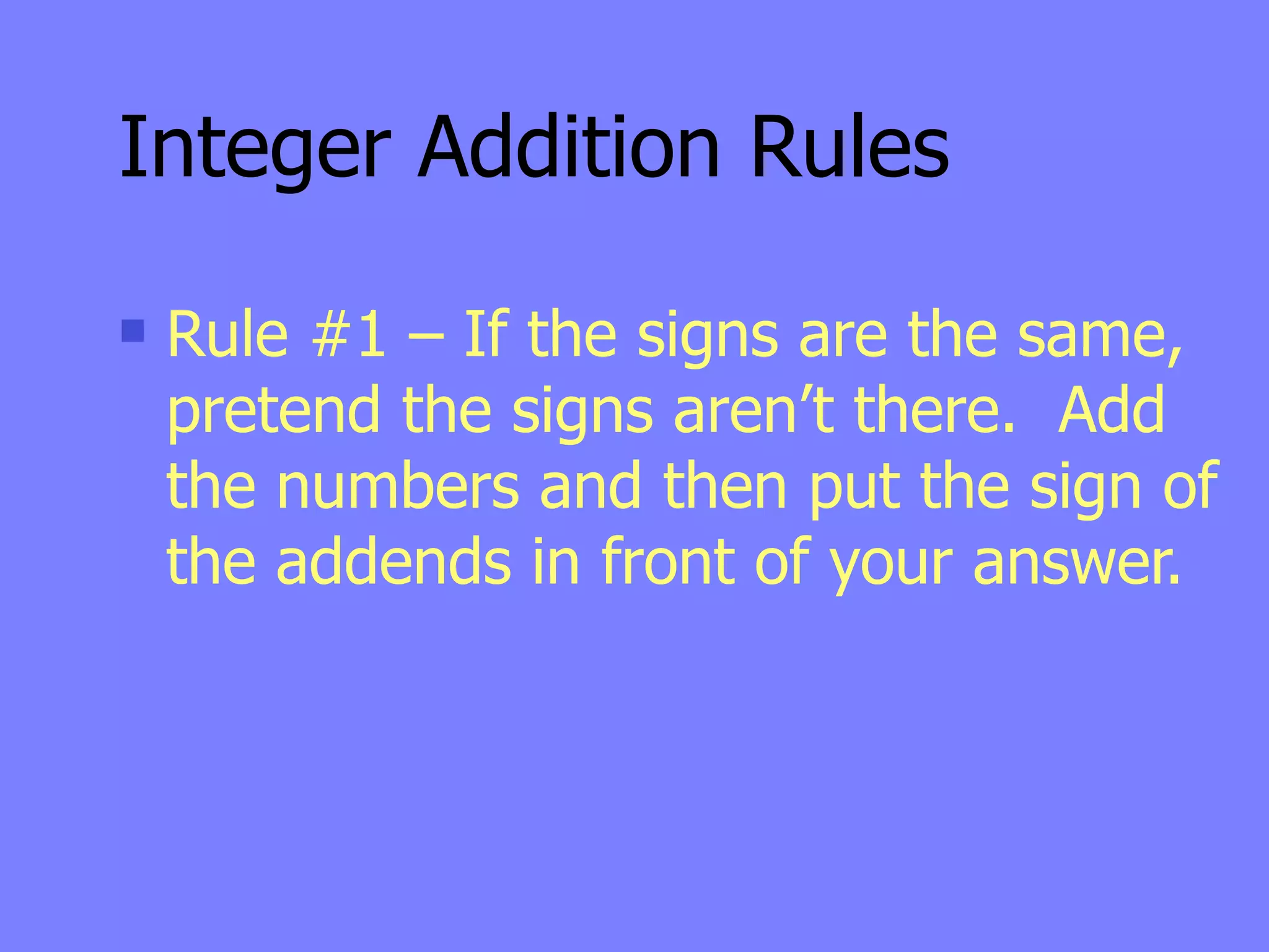 Integer Addition Rules
   Rule #1 – If the signs are the same,
    pretend the signs aren’t there. Add
    the numbers and then put the sign of
    the addends in front of your answer.
 