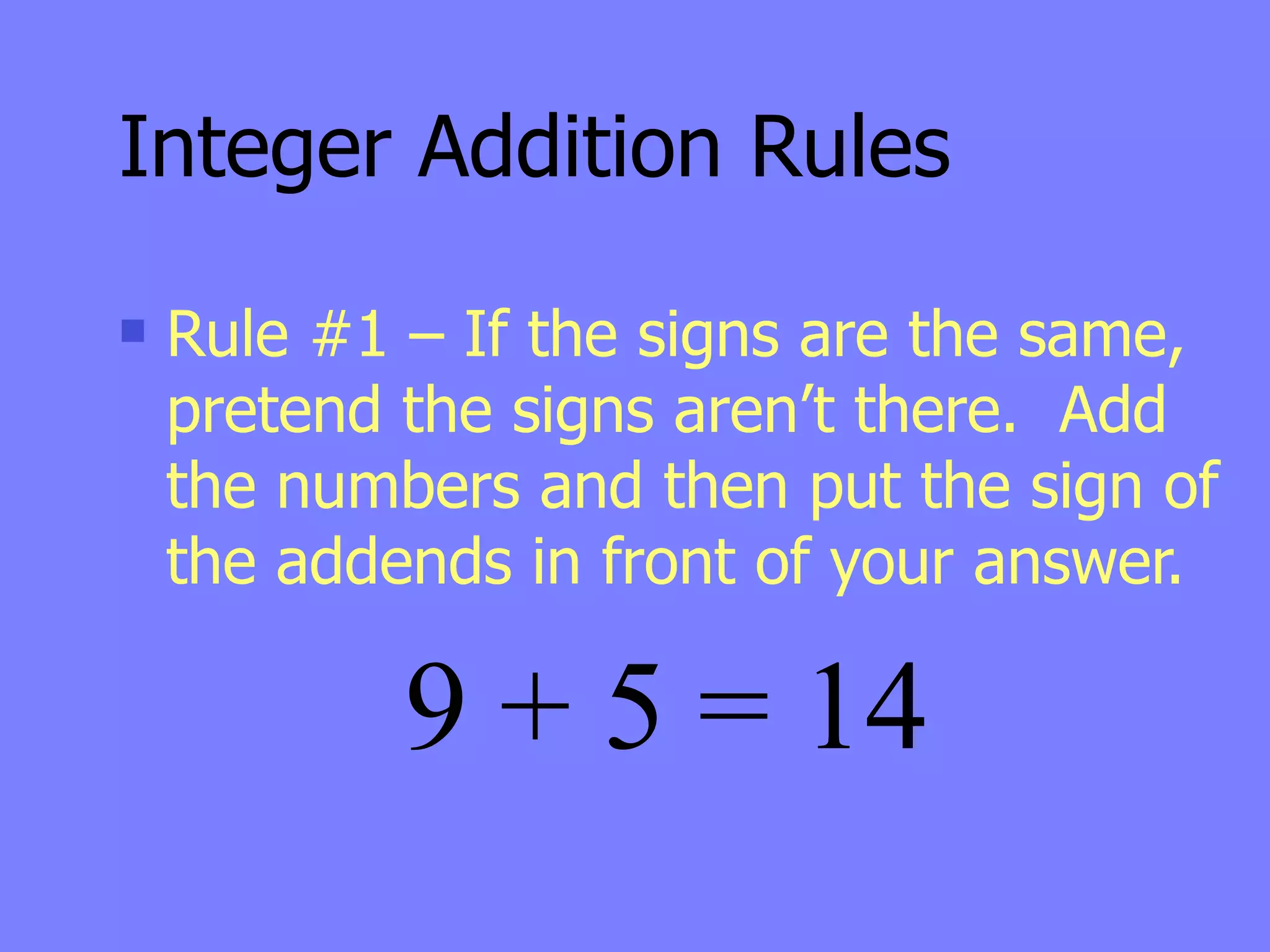 Integer Addition Rules
   Rule #1 – If the signs are the same,
    pretend the signs aren’t there. Add
    the numbers and then put the sign of
    the addends in front of your answer.

            9 + 5 = 14
 