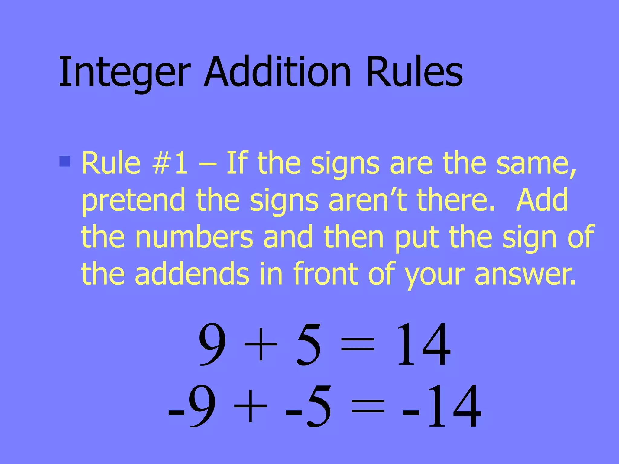 Integer Addition Rules
   Rule #1 – If the signs are the same,
    pretend the signs aren’t there. Add
    the numbers and then put the sign of
    the addends in front of your answer.

          9 + 5 = 14
         -9 + -5 = -14
 