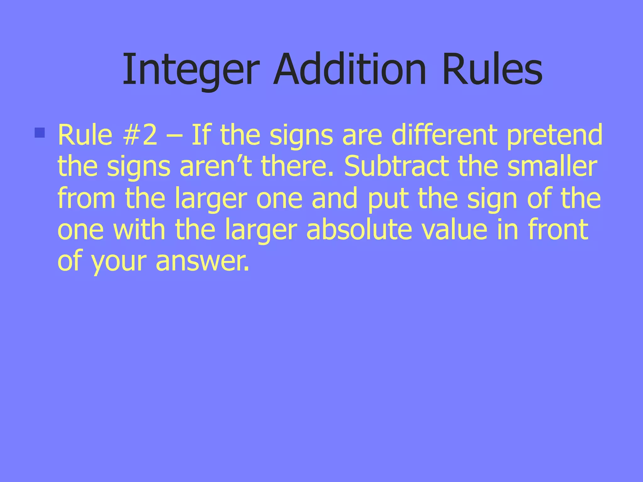 Integer Addition Rules
   Rule #2 – If the signs are different pretend
    the signs aren’t there. Subtract the smaller
    from the larger one and put the sign of the
    one with the larger absolute value in front
    of your answer.
 