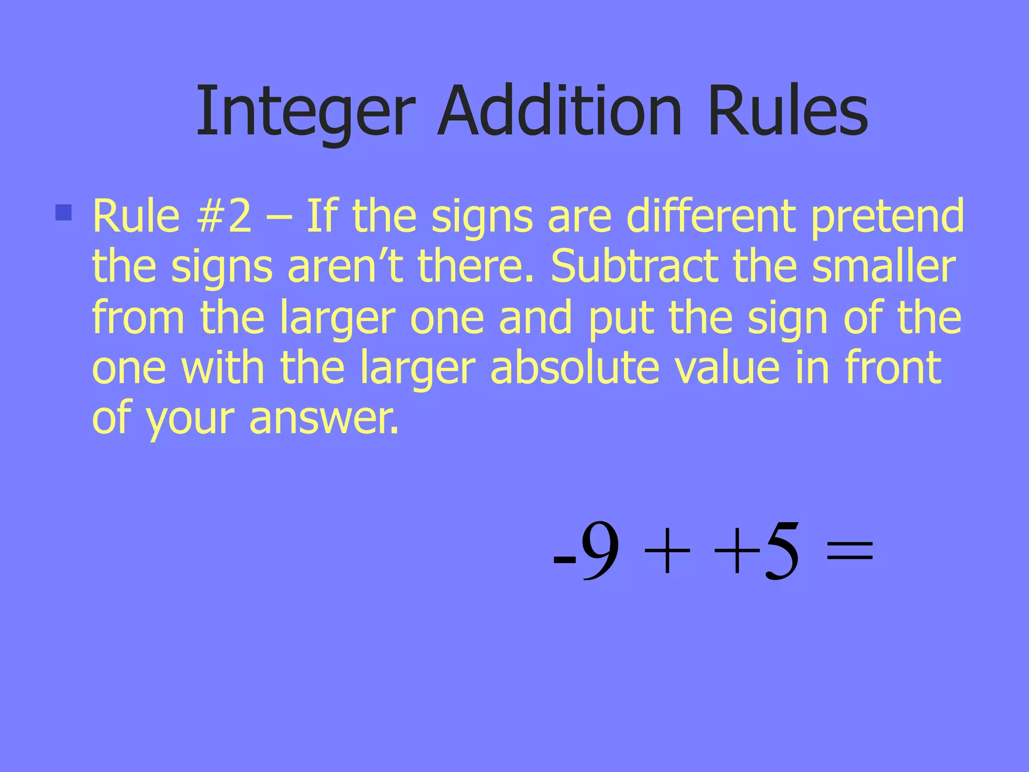 Integer Addition Rules
   Rule #2 – If the signs are different pretend
    the signs aren’t there. Subtract the smaller
    from the larger one and put the sign of the
    one with the larger absolute value in front
    of your answer.


                           -9 + +5 =
 
